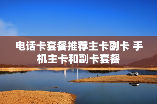 电话卡套餐推荐主卡副卡 手机主卡和副卡套餐