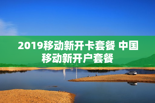 2019移动新开卡套餐 中国移动新开户套餐