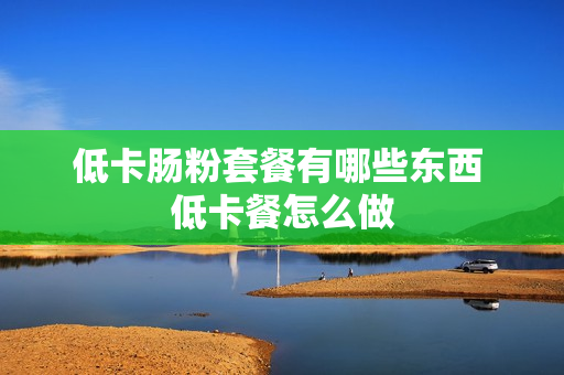 低卡肠粉套餐有哪些东西 低卡餐怎么做
