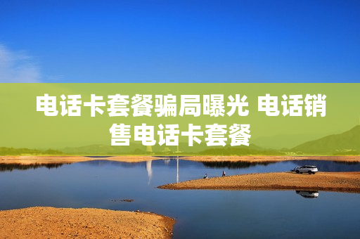 电话卡套餐骗局曝光 电话销售电话卡套餐