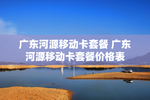 广东河源移动卡套餐 广东河源移动卡套餐价格表