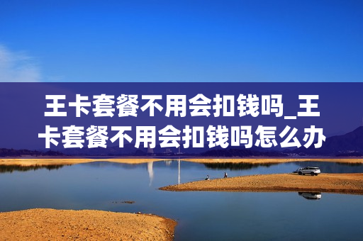 王卡套餐不用会扣钱吗_王卡套餐不用会扣钱吗怎么办