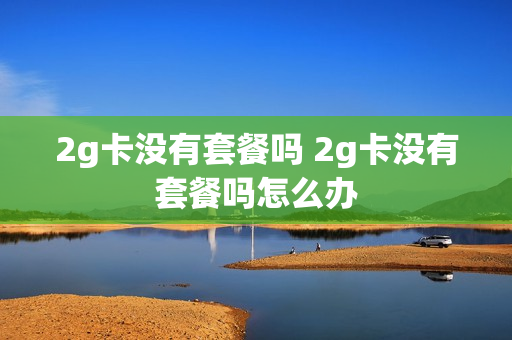 2g卡没有套餐吗 2g卡没有套餐吗怎么办