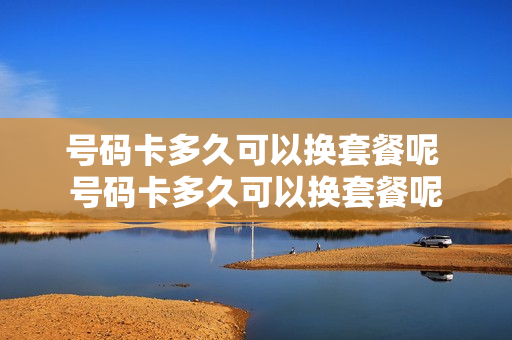 号码卡多久可以换套餐呢 号码卡多久可以换套餐呢