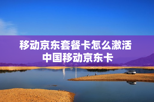 移动京东套餐卡怎么激活 中国移动京东卡