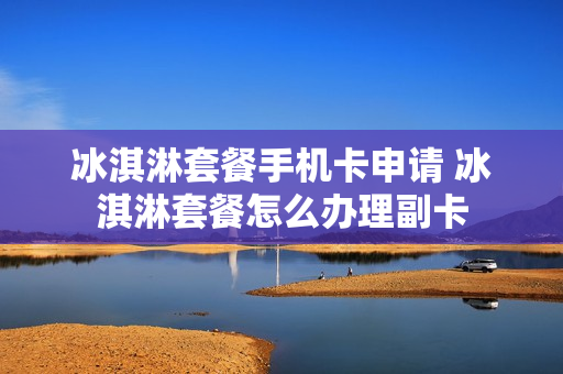 冰淇淋套餐手机卡申请 冰淇淋套餐怎么办理副卡