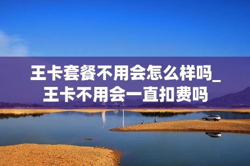 王卡套餐不用会怎么样吗_王卡不用会一直扣费吗