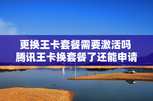 更换王卡套餐需要激活吗 腾讯王卡换套餐了还能申请吗