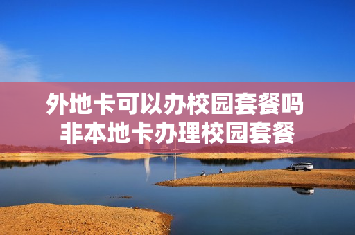 外地卡可以办校园套餐吗 非本地卡办理校园套餐