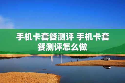 手机卡套餐测评 手机卡套餐测评怎么做