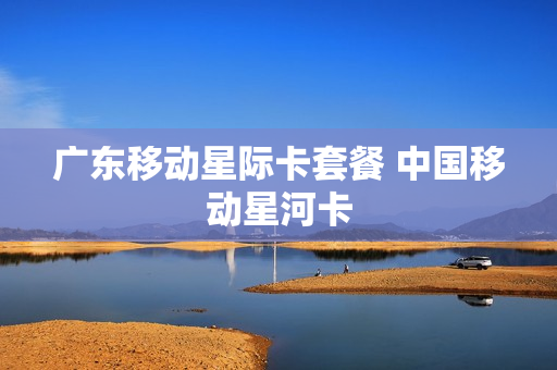广东移动星际卡套餐 中国移动星河卡