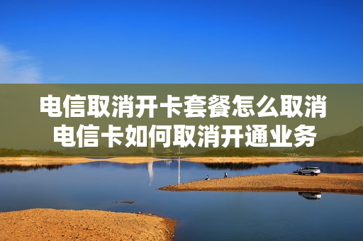 电信取消开卡套餐怎么取消 电信卡如何取消开通业务