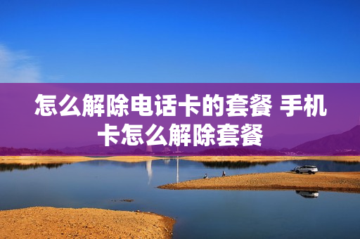 怎么解除电话卡的套餐 手机卡怎么解除套餐