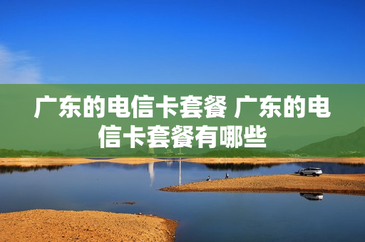 广东的电信卡套餐 广东的电信卡套餐有哪些