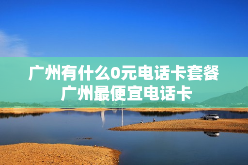 广州有什么0元电话卡套餐 广州最便宜电话卡