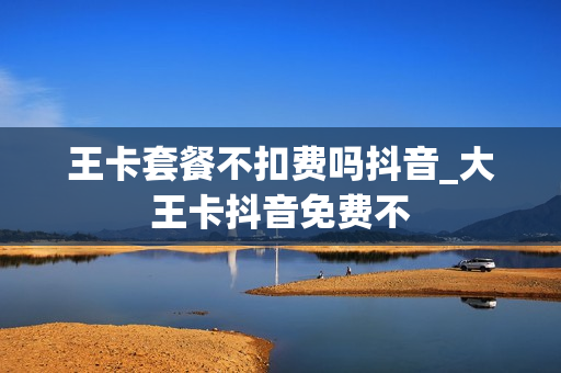 王卡套餐不扣费吗抖音_大王卡抖音免费不