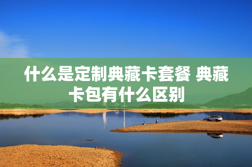 什么是定制典藏卡套餐 典藏卡包有什么区别