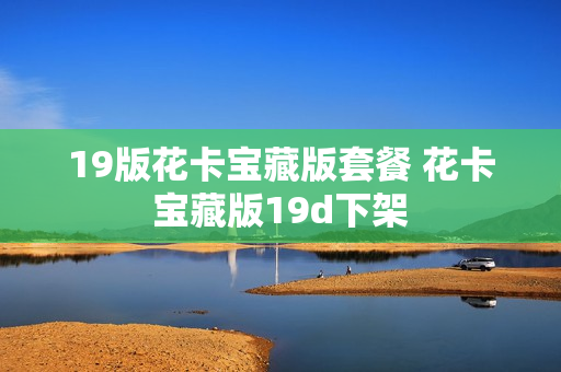 19版花卡宝藏版套餐 花卡宝藏版19d下架