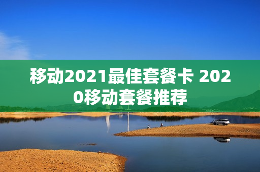 移动2021最佳套餐卡 2020移动套餐推荐