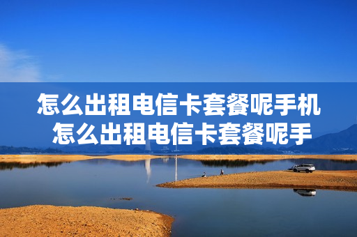 怎么出租电信卡套餐呢手机 怎么出租电信卡套餐呢手机号