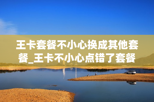 王卡套餐不小心换成其他套餐_王卡不小心点错了套餐变更,怎么办