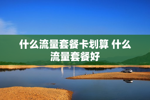 什么流量套餐卡划算 什么流量套餐好