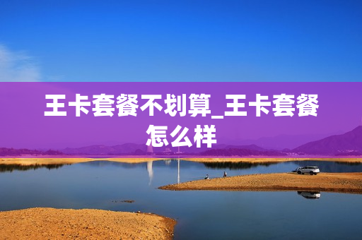 王卡套餐不划算_王卡套餐怎么样