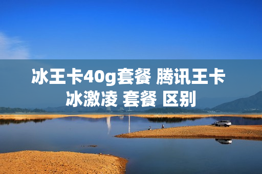 冰王卡40g套餐 腾讯王卡 冰激凌 套餐 区别