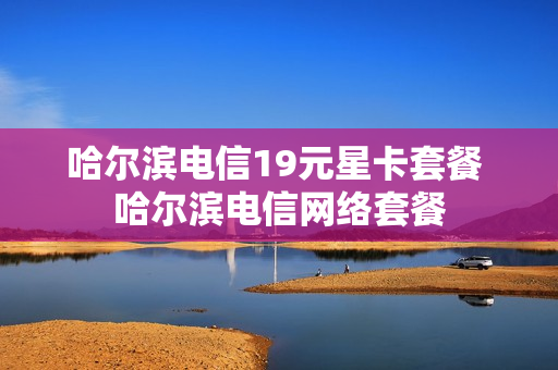 哈尔滨电信19元星卡套餐 哈尔滨电信网络套餐