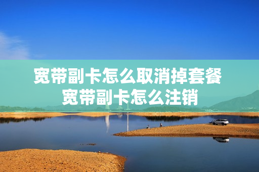 宽带副卡怎么取消掉套餐 宽带副卡怎么注销