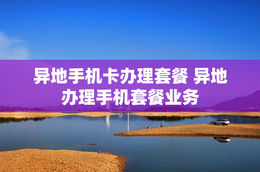 异地手机卡办理套餐 异地办理手机套餐业务