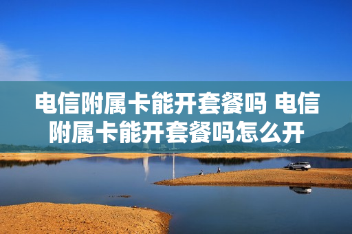 电信附属卡能开套餐吗 电信附属卡能开套餐吗怎么开