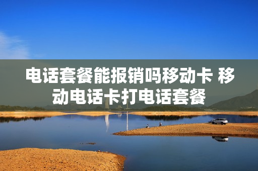 电话套餐能报销吗移动卡 移动电话卡打电话套餐