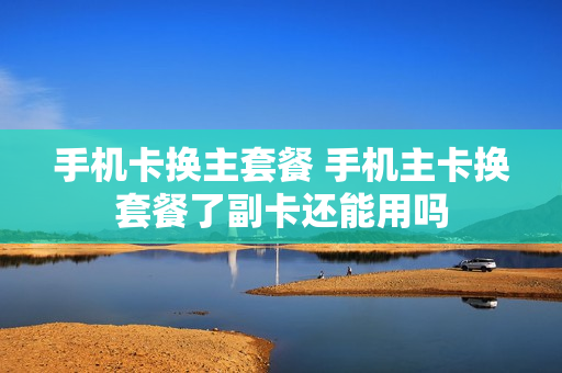 手机卡换主套餐 手机主卡换套餐了副卡还能用吗