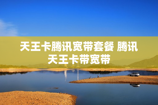 天王卡腾讯宽带套餐 腾讯天王卡带宽带