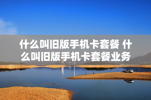 什么叫旧版手机卡套餐 什么叫旧版手机卡套餐业务