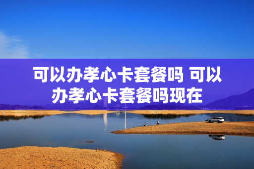 可以办孝心卡套餐吗 可以办孝心卡套餐吗现在