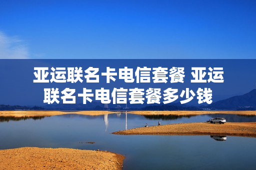 亚运联名卡电信套餐 亚运联名卡电信套餐多少钱