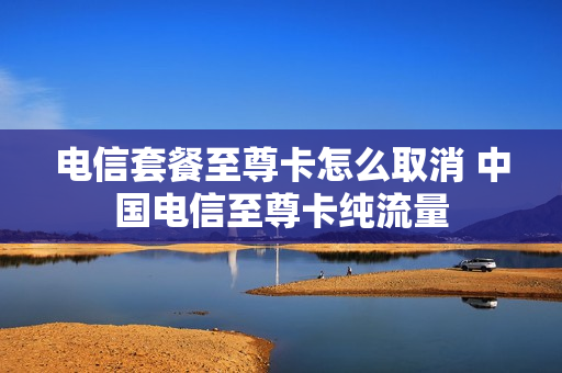 电信套餐至尊卡怎么取消 中国电信至尊卡纯流量