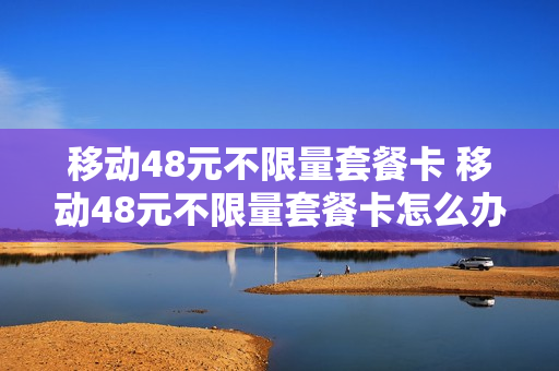 移动48元不限量套餐卡 移动48元不限量套餐卡怎么办理