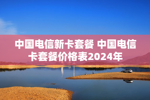 中国电信新卡套餐 中国电信卡套餐价格表2024年