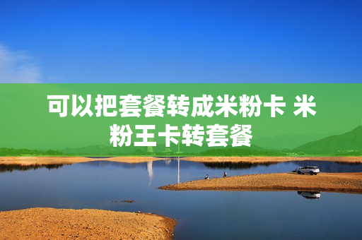 可以把套餐转成米粉卡 米粉王卡转套餐