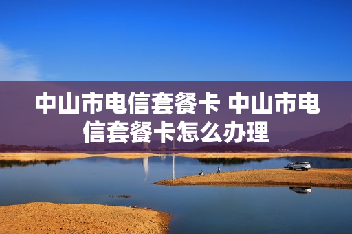 中山市电信套餐卡 中山市电信套餐卡怎么办理