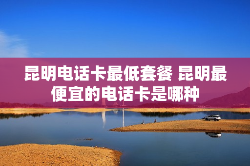 昆明电话卡最低套餐 昆明最便宜的电话卡是哪种