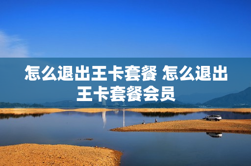 怎么退出王卡套餐 怎么退出王卡套餐会员