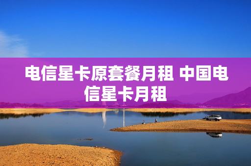 电信星卡原套餐月租 中国电信星卡月租
