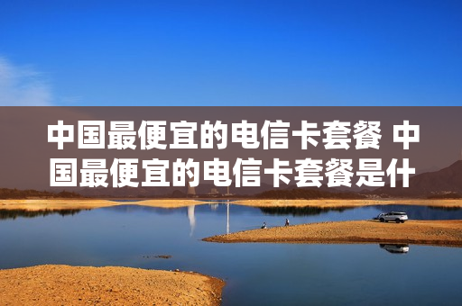 中国最便宜的电信卡套餐 中国最便宜的电信卡套餐是什么