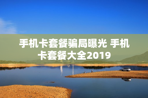 手机卡套餐骗局曝光 手机卡套餐大全2019