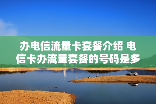办电信流量卡套餐介绍 电信卡办流量套餐的号码是多少?