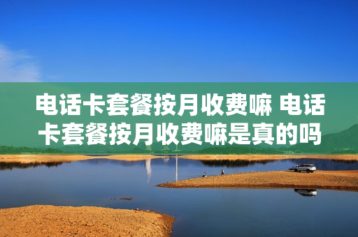 电话卡套餐按月收费嘛 电话卡套餐按月收费嘛是真的吗